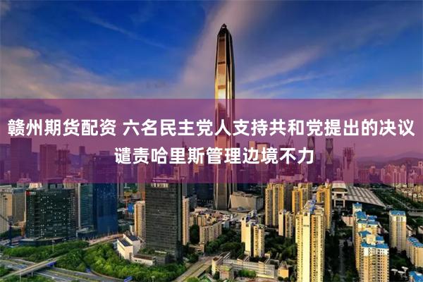 赣州期货配资 六名民主党人支持共和党提出的决议 谴责哈里斯管理边境不力
