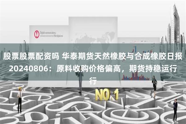 股票股票配资吗 华泰期货天然橡胶与合成橡胶日报20240806：原料收购价格偏高，期货持稳运行
