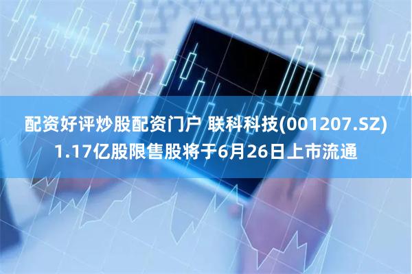 配资好评炒股配资门户 联科科技(001207.SZ)1.17亿股限售股将于6月26日上市流通