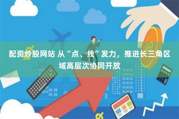 配资炒股网站 从“点、线”发力，推进长三角区域高层次协同开放