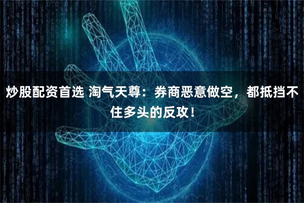 炒股配资首选 淘气天尊：券商恶意做空，都抵挡不住多头的反攻！