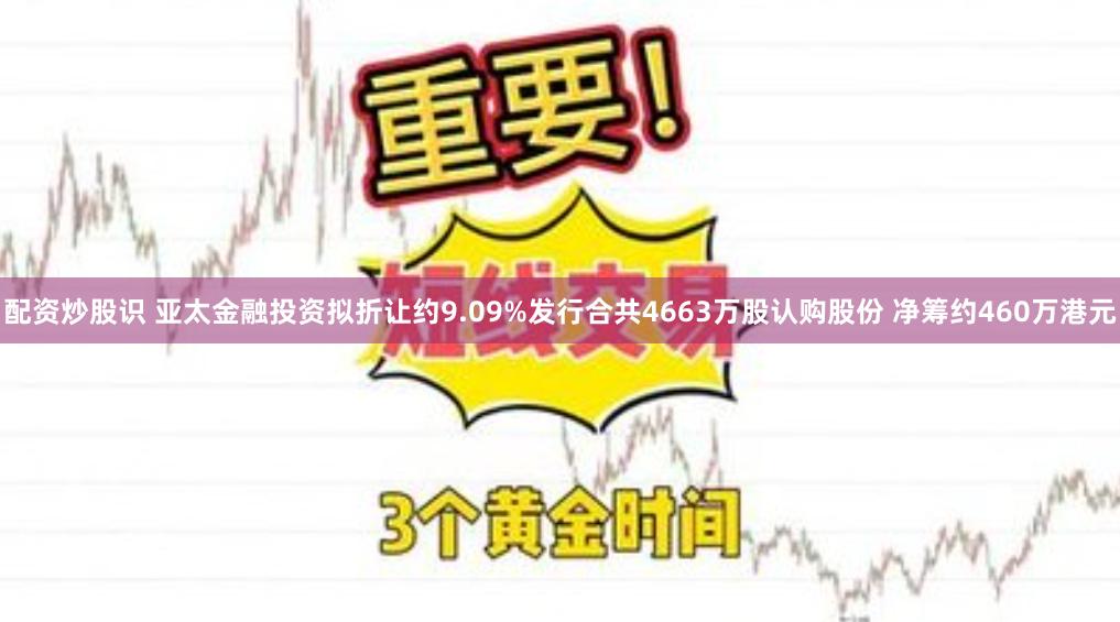 配资炒股识 亚太金融投资拟折让约9.09%发行合共4663万股认购股份 净筹约460万港元
