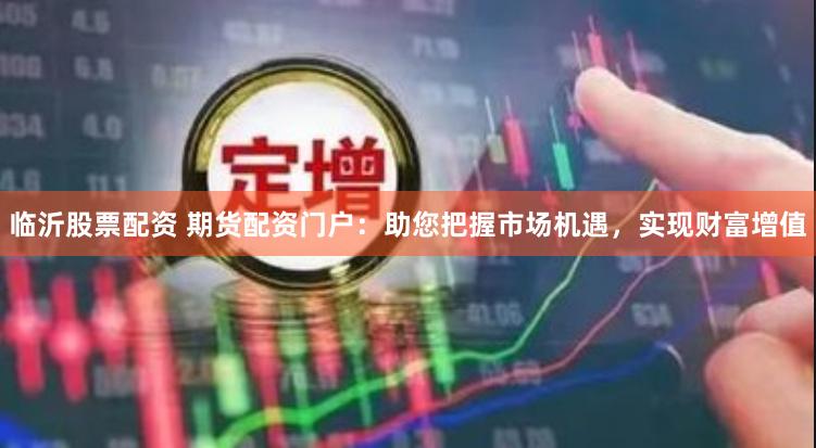 临沂股票配资 期货配资门户：助您把握市场机遇，实现财富增值