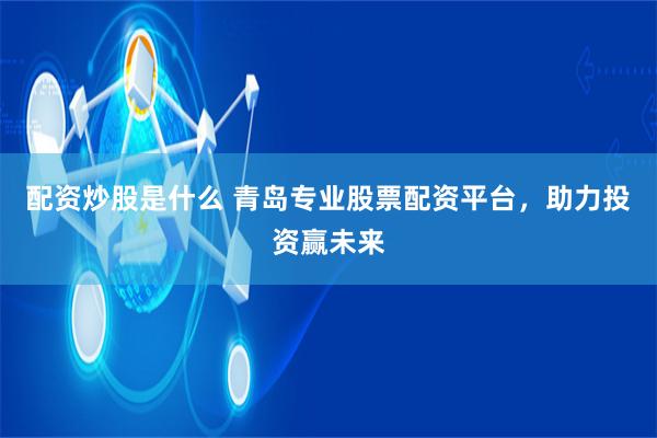 配资炒股是什么 青岛专业股票配资平台，助力投资赢未来
