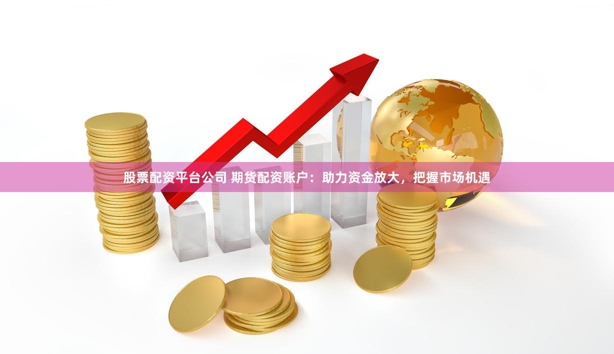 股票配资平台公司 期货配资账户：助力资金放大，把握市场机遇