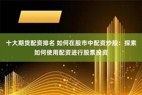 十大期货配资排名 如何在股市中配资炒股：探索如何使用配资进行股票投资