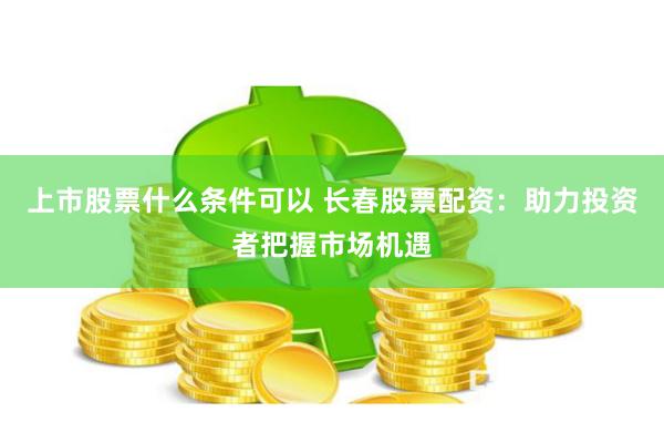 上市股票什么条件可以 长春股票配资：助力投资者把握市场机遇
